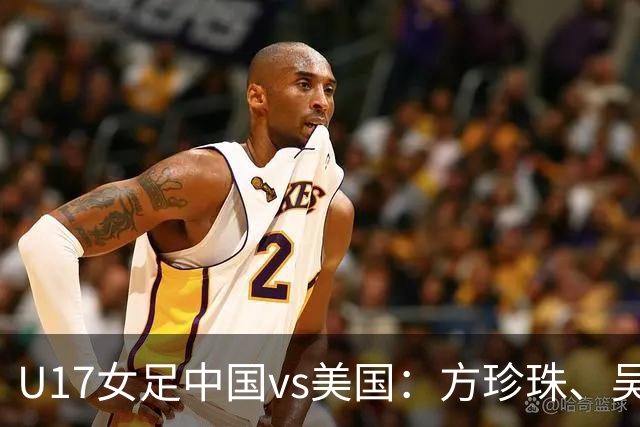 U17女足中国vs美国：方珍珠、吴逸晨出战，刘雨希、徐晓棠首发